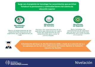 Surge con el propósito de homologar los conocimientos que permitan
fortalecer la permanencia y continuidad dentro del sistema de
educación superior
Determinación del Grupo de Alto Rendimiento (GAR), a través de la selección de las y
los aspirantes con las más altas calificaciones del Examen Nacional de Evaluación
Educativa Ser Bachiller
Nivelación
 