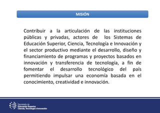 MISIÓN
Contribuir a la articulación de las instituciones
públicas y privadas, actores de los Sistemas de
Educación Superior, Ciencia, Tecnología e Innovación y
el sector productivo mediante el desarrollo, diseño y
financiamiento de programas y proyectos basados en
innovación y transferencia de tecnología, a fin de
fomentar el desarrollo tecnológico del país
permitiendo impulsar una economía basada en el
conocimiento, creatividad e innovación.
 