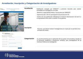 Acreditación, Inscripción y Categorización de Investigadores
Acreditación
Inscripción
Categorización
Habilitación otorgada por SENESCYT a personas naturales para realizar
actividades de investigación en el país.
-Maestría o especialidad médica, reconocidos por SENESCYT.
-Experiencia de 1 año en participación de procesos de I+D.
-Contar con una publicación indexada de circulación internacional de nivel 3 o
su equivalente como autor o coautor. O una patente.
Personas que deseen realizar investigaciones en el país por un periodo único
de hasta tres meses.
Es una herramienta para la aplicación de las escalas remunerativas, basada en
la formación académica y producción científica, para investigadores de los
Institutos Públicos de Investigación.
 