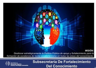 MISIÓN:
Gestionar estratégicamente la Política Pública de apoyo y fortalecimiento para la
formación de excelencia de los/as ecuatorianos/as en todas las áreas del conocimiento.
Subsecretaría De Fortalecimiento
Del Conocimiento
 