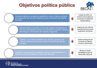 Sistema Nacional de
Fomento al Talento
Humano optimizado
Becas en áreas
estratégicas para el
desarrollo nacional
Listado de IES con
criterios de excelencia,
procesos de selección
meritocráticos
Aplicación de criterios
socioeconómicos para
asignación de becas
Institucionalizar la excelencia académica como criterio principal
de asignación de recursos públicos para el fomento del talento
humano
Democratizar el acceso a recursos públicos destinados al
fomento del talento humano en educación superior, ciencia,
tecnología e innovación de manera progresiva
Diseñar una institucionalidad que permita gestionar de
manera óptima los recursos para el fomento del talento
humano
Optimizar la generación del talento humano especializado en
función de las prioridades de desarrollo del país
Objetivos política pública
 