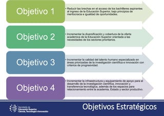 Objetivos Estratégicos
• Reducir las brechas en el acceso de los bachilleres aspirantes
al ingreso de la Educación Superior, bajo principios de
meritocracia e igualdad de oportunidades.Objetivo 1
• Incrementar la diversificación y cobertura de la oferta
académica de la Educación Superior orientada a las
necesidades de los sectores prioritarios.Objetivo 2
• Incrementar la calidad del talento humano especializado en
áreas priorizadas de la investigación científica e innovación con
criterios de progresividad.Objetivo 3
• Incrementar la infraestructura y equipamiento de apoyo para el
desarrollo de la investigación científica, innovación y
transferencia tecnológica, además de los espacios para
relacionamiento entre la academia, Estado y sector productivo.Objetivo 4
 