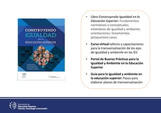 • Libro Construyendo Igualdad en la
Educación Superior: Fundamentos
normativos y conceptuales;
estándares de igualdad y ambiente;
orientaciones; lineamientos
(propuestas) casos.
• Curso virtual talleres y capacitaciones
para la transversalización de los ejes
de igualdad y ambiente en las IES
• Portal de Buenas Prácticas para la
Igualdad y Ambiente en la Educación
Superior
• Guía para la igualdad y ambiente en
la educación superior: Pasos para
elaborar planes de transversalización
 