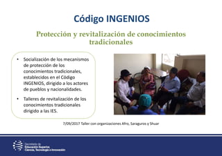 Protección y revitalización de conocimientos
tradicionales
7/09/2017 Taller con organizaciones Afro, Saraguros y Shuar
Código INGENIOS
• Socialización de los mecanismos
de protección de los
conocimientos tradicionales,
establecidos en el Código
INGENIOS, dirigido a los actores
de pueblos y nacionalidades.
• Talleres de revitalización de los
conocimientos tradicionales
dirigido a las IES.
 