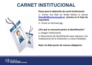 CARNET INSTITUCIONAL
Pasos para la obtención de carné Institucional:
1.- Enviar una foto en fondo blanco al correo
fotosdth@senescyt.gob.ec. (consta en la hoja de
requisitos)
2.- Enviar en formato jpg.
¿Por qué es necesario portar la identificación?
a.-Imagen Institucional.
b.-Documento de identificación para ingresar a las
instalaciones de la Institución y a otras entidades.
Nota: Se debe portar de manera obligatoria.
 