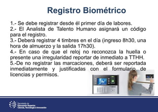 Registro Biométrico
1.- Se debe registrar desde él primer día de labores.
2.- El Analista de Talento Humano asignará un código
para el registro.
3.- Deberá registrar 4 timbres en el día (ingreso 8h30, una
hora de almuerzo y la salida 17h30).
4.- En caso de que el reloj no reconozca la huella o
presente una irregularidad reportar de inmediato a TTHH.
5.-De no registrar las marcaciones, deberá ser reportada
inmediatamente y justificadas con el formulario de
licencias y permisos.
 