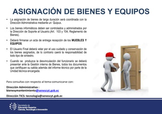 ASIGNACIÓN DE BIENES Y EQUIPOS
• La asignación de bienes de larga duración será coordinada con la
Dirección Administrativa mediante un Quipux.
• Los bienes informáticos deben ser controlados y administrados por
la Dirección de Soporte al Usuario.(Art. 103 y 104, Reglamento de
Bienes).
• Deberá firmarse un acta de entrega recepción de los MUEBLES Y
EQUIPOS.
• El Usuario Final deberá velar por el uso cuidado y conservación de
los bienes asignados, de lo contrario caerá la responsabilidad de
todo tipo de siniestro.
• Cuando se produzca la desvinculación del funcionario se deberá
presentar ante la Gestión interna de Bienes, todos los documentos
que certifiquen su salida además del informe técnico por parte de la
Unidad técnica encargada.
Para consultas con respecto al tema comunicarse con:
Dirección Administrativa :
bienesymantenimiento@senescyt.gob.ec
Dirección TICS: tecnologia@senescyt.gob.ec
 