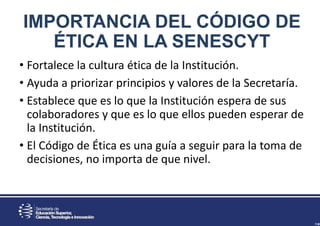 IMPORTANCIA DEL CÓDIGO DE
ÉTICA EN LA SENESCYT
• Fortalece la cultura ética de la Institución.
• Ayuda a priorizar principios y valores de la Secretaría.
• Establece que es lo que la Institución espera de sus
colaboradores y que es lo que ellos pueden esperar de
la Institución.
• El Código de Ética es una guía a seguir para la toma de
decisiones, no importa de que nivel.
 