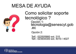 Como solicitar soporte
tecnológico ?
Opción 1:
tecnologia@senescyt.gob
.ec
Opción 2:
Telf.: 022505660 ext. 215
Telf.: 023934300 ext. 4010 / 4027
MESA DE AYUDA
 