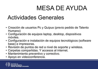 • Creación de usuarios Pc y Quipux (previo pedido de Talento
Humano)
• Configuración de equipos laptop, desktop, dispositivos
móviles.
• Configuración e instalación de equipos tecnológicos (software
base) e impresoras.
• Revisión de puntos de red a nivel de soporte y wireless.
• Carpetas compartidas. Y accesos al internet.
• Mantenimiento preventivo y correctivo.
• Apoyo en videoconferencia.
MESA DE AYUDA
Actividades Generales
 