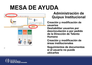 Administración de
Quipux Institucional
MESA DE AYUDA
Creación y modificación de
usuarios
Deshabilitar usuarios por
desvinculación o por pedido
de la Dirección de Talento
Humano
Creación y modificación de
áreas institucionales
Seguimientos de documentos
si el usuario no puede
ubicarlos
 