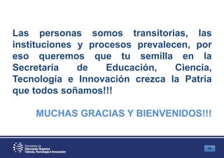 Las personas somos transitorias, las
instituciones y procesos prevalecen, por
eso queremos que tu semilla en la
Secretaría de Educación, Ciencia,
Tecnología e Innovación crezca la Patria
que todos soñamos!!!
MUCHAS GRACIAS Y BIENVENIDOS!!!
 