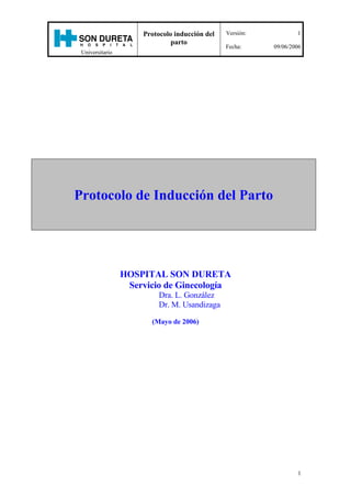 Protocolo de Inducción del Parto <br />HOSPITAL SON DURETA<br />Servicio de Ginecología<br />Dra. L. González<br />Dr. M. Usandizaga<br />(Mayo de 2006)<br />ÍNDICE<br /> TOC  quot;
1-3quot;
 1. INTRODUCCIÓN3<br />2. TÉCNICA PARA LA INDUCCIÓN CON OXITOCINA (i.v.) CUADRO ESQUEMÁTICO5<br />3. INDUCCIÓN DEL PARTO CON OXITOCINA (i.v.) EN SALA DE PARTOS6<br />4. COMPLICACIONES DE LA INDUCCIÓN CON OXITOCINA8<br />5. PREINDUCCIÓN DEL  PARTO9<br />6. TÉCNICA DE LA PREINDUCCIÓN DEL PARTO CON PROSTAGLANDINAS11<br />7.  INDUCCIÓN EN PACIENTES CON CESÁREA ANTERIOR12<br />8. PREINDUCCIÓN DEL PARTO CON PROSTAGLANDINAS EN MUJERES <br />    CON CESÁREA ANTERIOR Y CÉRVIX DESFAVORABLE (TEST DE BISHOP ≤ 4)14<br />9. INDUCCIÓN DEL PARTO CON OXITOCINA EN PACIENTE CON CESÁREA ANTERIOR Y         <br />    CÉRVIX FAVORABLE………………………………………………………………………………………………15<br />10. INDUCCIÓN DEL PARTO EN PACIENTES CON MUERTE FETAL INTRAUTERINA…………………….16<br />11. BIBLIOGRAFÍA……………………………………………………………………………………………………..17<br />1. INTRODUCCIÓN <br />La Inducción del Parto es un procedimiento dirigido a desencadenar contracciones uterinas, antes del comienzo del parto espontáneo, en un intento de que el parto tenga lugar por vía vaginal, cuando hay Indicación de finalizar la gestación.<br />La inducción se asocia con un aumento de complicaciones  en comparación con el trabajo de parto espontáneo (corioamnionitis por rotura prolongada de membranas; hiperestimulación uterina y alteración de frecuencia cardiaca fetal), por ello siempre que se decide finalizar un embarazo mediante una inducción es necesario “sentar” correctamente la indicación, estableciendo una cuidadosa relación riesgo-beneficio, elegir cuidadosamente  las semanas de gestación (para evitar la prematuridad iatrógena) y el método más adecuado de inducción.<br />Está indicada la Inducción del Parto, cuando los beneficios de finalizar la gestación para la salud de la madre y el feto son mayores que los de permitir que el embarazo continúe.<br />Se consideran indicaciones las complicaciones maternas, médicas y del embarazo: diabetes tipo 1, nefropatía y neumopatías crónicas, preeclampsia, hipertensión crónica, colestasis intrahepática del embarazo, rotura prematura de membranas, embarazo prolongado, corioamnionitis, retraso del crecimiento fetal intrauterino, perfil biofísico alterado y cuando se produce muerte fetal.<br />Tiene que explicarse a la paciente la indicación de la inducción y solicitar consentimiento verbal y escrito para poder realizar el procedimiento.<br />Cuando la situación clínica refleja que la gestación debe finalizar con rapidez o que la evolución vaginal del parto no puede continuar con  seguridad para la madre y el hijo, se debe realizar una cesárea.<br />La inducción del parto está contraindicada en caso de: placenta previa; situación transversa; miomectomía previa con acceso a cavidad; cesárea anterior con incisión uterina clásica o en T invertida; rotura uterina previa; macrosomía fetal importante; carcinoma invasor del cérvix uterino y herpes genital activo.<br />Se debe tener precaución especial, por el riesgo aumentado de rotura uterina en caso de cesárea anterior y cuando hay hiperdistensión uterina (embarazo gemelar, polihidramnios, multiparidad y macrosomía importante).<br />La Inducción Electiva es el inicio del trabajo de parto sin indicación médica ni obstétrica. Los factores a favor de la inducción electiva son el deseo de la paciente y la conveniencia del médico. Debe desaconsejarse la práctica de la inducción electiva del trabajo de parto en primíparas ya que está incrementado el riesgo de cesárea y se <br />dobla el riesgo relativo de ventilación asistida en los neonatos.<br />Una vez que se ha tomado la decisión de inducir el parto, deben tenerse en cuenta ciertos factores clínicos: paridad, el estado de las membranas (rotas o íntegras), las condiciones cervicales (favorable o desfavorable); bienestar fetal en el registro cardiotocográfico y si hay un antecedente de cesárea previa. Todos esos factores o situaciones clínicas son importantes para tomar la decisión de que método de Inducción del parto vamos a indicar.<br />Existe buena correlación entre el resultado de una inducción y las condiciones obstétricas en que ésta se lleva a cabo, por ello es importante que el cérvix uterino sea favorable. Un método cuantitativo para predecir resultado exitoso de la inducción, es el descrito por Bishop (1964). Hay que puntuar: La dilatación, el borramiento, la altura de la presentación,  la consistencia y la posición del cérvix. Así, si el Test de Bishop es  7, la cifra de éxitos se situa entre el 95-99 %; si es de 5 a 6, en un 80-85 % y si es  de 4 en el 50 %.<br />A medida que la puntuación de Bishop disminuye, la tasa de fracaso de inducción aumenta. Un test de Bishop igual o menor de 4 se considera un cérvix muy desfavorable y por tanto indicación para maduración cervical con Prostaglandinas E2. <br />2. TÉCNICA PARA LA INDUCCIÓN CON  OXITOCINA (i.v.)<br />HOSPITAL SON DURETA<br />SIEMPRE CON BOMBA DEDOSIS INICIALAUMENTO DOSISINTERVALO DOSIS    DOSIS MÁXIMA<br />INFUSIÓN Y DILUIDA EN  <br />SOLUCION SALINA balanceada<br /> (ClNa  0.9% ó S.Ringer lactato):<br />      5 U en 500 ml  ó                      1 mU/min  (6 ml/h)Doblar dosis hasta conseguir           20 min          30 mU/min (180 ml/h)**<br />10 U en 1000 ml             dinámica eficaz o <br />alcanzar 48 ml/h* <br /> CESÁREA ANTERIOR   1 mU/min  (6 ml/h)1-2 mU/min (6-12 ml/h)20 min  30 mU/min (180ml/h)<br />MONITORIZACIÓN EXTERNA DE FCF Y DINÁMICA UTERINA El uso de oxitocina no es por sí mismo indicación para emplear catéter interno de presión, salvo en caso de no conseguir registrar dinámica uterina o anormal progreso del parto.<br />*A partir de 48 ml/h (8 mU/min), el incremento de dosis se reducirá a 2-3 mU/min (12-18 ml/h) cada 20 minutos para evitar la aparición de Hiperestimulación. (Williams 2002). Una vez que el trabajo de parto avanza y la intensidad de las contracciones uterinas aumenta, debe disminuirse la velocidad de infusión de oxitocina.<br />**La dosis máxima será de 30 mU/min (180 ml/h).  Si se emplean dosis más elevadas, el incremento debe ser muy prudente y con una estrecha vigilancia de la infusión siempre con bomba y con monitorización interna de FCF y dinámica uterina con el fin de evitar una hiperestimulación.<br />No debe superarse  nunca la dosis máxima de 40 mU/min (240 ml/h).<br />3. INDUCCIÓN DEL PARTO CON OXITOCINA (i.v.) EN SALA DE PARTOS<br />El objetivo es lograr una actividad uterina suficiente para producir “cambios cervicales” y “el descenso fetal”, sin  llegar a la hiperestimulación uterina y/o pérdida del bienestar fetal. Se trata de conseguir contracciones cada 2-3 minutos, con una duración entre 60-90 segundos y una intensidad de 50-60 mmHg, sin elevar el tono uterino por encima de los 20 mm Hg. <br />La oxitocina sintética (Syntocinón) es uno de los medicamentos de uso muy frecuente para inducir o conducir el trabajo de parto. La indicación de administrar oxitocina corresponde siempre al Médico previa evaluación clínica de cada caso.<br />La mujer debe estar controlada durante la administración de Oxitocina, por el  equipo Matrona-Médico. <br />Se debe informar a la paciente de la indicación de inducción y solicitar su autorización. <br />No hay unanimidad en cuanto al momento en que debe realizarse la Amniorrexis Artificial, pero parece recomendable que se haga al inicio de la inducción, excepto cuando la cabeza fetal está muy alta y cuando hay riesgo infeccioso. Siempre debe asociarse este procedimiento a la administración de oxitocina ev. (para complementar y potenciar la acción de la Oxitocina . <br />Una reciente revisión de Cochrane (2005) informa que la amniorrexis artificial y la administración de oxitocina ev es una combinación de 2 métodos de inducción del parto y ambos son utilizados en la práctica clínica. No hay suficiente evidencia sobre efectividad y seguridad de esos métodos y no se pueden hacer recomendaciones para la práctica clínica sobre la base de esta revisión (70 estudios, incluyendo 2566 mujeres). <br />La amniorrexis artificial, electiva, para acelerar el trabajo de parto, es uno de los procedimientos más utilizados en obstetricia. Hay controversia sobre si se obtienen más beneficios que riesgos, por ello debería reservarse para mujeres con anormal progreso del parto. No es una intervención carente de riesgos (infección y prolapso de cordón), por lo tanto deben tenerse en cuenta ciertas precauciones para minimizar el riesgo de prolapso de cordón: evitar desalojar la cabeza fetal de la pelvis (el ayudante tiene que ejercer presión fúndica y suprapúbica simultáneamente) y controlar la frecuencia cardiaca fetal antes e inmediatamente después del procedimiento.<br />Hay que realizar pH, si se observan registros de frecuencia cardiaca fetal no reactivos o de difícil valoración (intranquilizadores) tales como variabilidad mínima o ausente mantenida; desaceleraciones tardías que no se corrigen con el cambio de decúbito y en caso de taquicardia fetal. <br />No existe justificación para retrasar el inicio de la Analgesia Epidural hasta alcanzar cierta dilatación cervical. En ausencia de contraindicación medica, la petición de la madre es indicación suficiente para el alivio del dolor durante el parto. <br />Actualmente no se considera estrictamente necesario el ayuno absoluto durante la inducción del parto. <br />Hay un estudio reciente en el que se compara la administración de bebidas isotónicas durante la inducción con la ingesta de agua. Parece disminuir el riesgo potencial de acidosis materna asociada al ayuno, sin aumentar el volumen gástrico o el riesgo de náuseas o vómitos. Hay que consultar al anestesista antes de administrarlas.<br />Existen diferentes protocolos de dosificación de oxitocina. Cualquiera de los diferentes regímenes de oxitocina son apropiados para la estimulación del trabajo de parto. <br />Antes de administrar Oxitocina hay que realizar MONITORIZACIÓN EXTERNA de FCF y Dinámica Uterina.  El uso de oxitocina no es por si mismo indicación para emplear catéter de presión interna.<br />Los factores predictivos más importantes de la DOSIS DE OXITOCINA son: La dilatación cervical,  la paridad y la edad gestacional.<br />La respuesta uterina a la infusión de oxitocina se presenta a los 3-5 minutos y se requieren 20-30 minutos para alcanzar una concentración plasmática estable, motivo por el cual la dosis se puede aumentar tras este intervalo. La respuesta depende mucho de la sensibilidad miometrial (que es diferente para cada paciente), por lo que lo ideal es emplear la dosis mínima eficaz con la que se consiga  dinámica uterina y una progresión adecuada del parto, con un patrón de frecuencia cardiaca fetal tranquilizador. <br />Cuando se suspende la oxitocina, la concentración plasmática disminuye rápidamente porque su vida media es de 5 minutos.<br />Caldeyro Barcia y Poseiro introdujeron el concepto de Unidades Montevideo (UM) para definir la actividad uterina: es el resultado de la Intensidad de una contracción en mmHg (aumento de la presión uterina por encima del tono basal) multiplicado por la frecuencia de contracciones cada 10 minutos. Así, el trabajo de parto clínico comienza en el momento que la actividad uterina llega a 80 y 120 UM ( 3 contracciones de 40 mmHg cada 10 minutos). El patrón de contracción medio cuyo resultado es la progresión hacia un parto vaginal, se sitúa entre 140-150 UM. La velocidad de de dilatación de 1-2 cm por hora es aceptada como evidencia de progreso, después de haber conseguido una actividad uterina satisfactoria con oxitocina.<br />El Colegio Americano de Obstetras y Ginecólogos, recomienda que antes de diagnosticar distocia por falta de progresión del trabajo de parto en el primer periodo, deben cumplirse dos requisitos: <br />Haber completado la fase latente e iniciado la fase activa del trabajo de parto <br />      (comienza cuando el cérvix alcanza 4 cm o más de dilatación). <br />                  2) El patrón de contracciones debe ser de 200-225 UM (en un periodo de 10 minutos) <br />                       durante 2 horas sin cambios cervicales. <br />La indicación más frecuente para realizar la primera cesárea es por Distocia. Sin embargo, los factores que contribuyen a ello son objeto de controversia: diagnóstico incorrecto, insuficiente estimulación con oxitocina en mujeres con trabajo de parto lento;  la analgesia epidural y el temor a litigios jurídicos. La variabilidad en los criterios utilizados para el diagnóstico, es un determinante fundamental del aumento de las cesáreas por distocia. Gifford en el año 2000 publicó que el 25% de las cesáreas efectuadas en EEUU por falta de progresión del parto corespondían a mujeres con dilatación cervical menor de 4 cm. Esta práctica es contraria a las recomendaciones del Colegio Americano de Obstetras y Ginecólogos que indica que el cérvix debe estar dilatado 4 cm o más antes de indicar el diagnóstico de distocia. A menudo el diagnóstico, se establece antes de la fase activa del trabajo de parto y por tanto antes de un intento adecuado del trabajo de parto.<br />4. COMPLICACIONES DE LA INDUCCIÓN CON OXITOCINA<br />Hiperestimulación uterina: <br />Ocurre cuando la frecuencia de las  contracciones es de una cada 2 minutos o menos y duran más de 60-90 segundos, o bien cuando el tono uterino en reposo supera 20 mm de Hg.  En pacientes hipersensibles a la oxitocina, aunque se  administre de forma adecuada puede producirse hipertonía uterina.<br />La actividad uterina muy frecuente o el aumento del tono miometrial pueden causar hipoperfusión úteroplacentaria e hipoxia fetal. También pueden conducir a rotura uterina o desprendimiento prematuro de placenta, parto precipitado y  hemorragia postparto por atonía uterina.<br />Las medidas terapéuticas para controlar  la hiperestimulación son: interrumpir la infusión de oxitocina; colocar a la paciente en decúbito lateral izquierdo y si persiste hiperestimulación, administrar Prepar ev a dosis útero inhibidoras.<br />Rotura uterina:<br />El primer signo suele ser una alteración de frecuencia cardiaca fetal de inicio brusco; desaparición de la dinámica uterina y pérdida de altura de la presentación.<br />Se debe extremar la vigilancia cuando se administra oxitocina o prostaglandinas a pacientes con mayor riesgo de rotura uterina:  mujeres con cicatriz uterina previa y en caso de sobredistensión uterina (embarazo múltiple, polihidramnios, grandes multíparas, feto macrosoma).<br />Intoxicación hídrica:<br />La oxitocina tiene propiedades antidiuréticas, por ello si se administra en altas dosis (más de 30 mU/min //180 ml/h) durante periodos prolongados y en soluciones hipotónicas puede producir una hiponatremia sintomática. La intoxicación hídrica conduce a hiponatremia, convulsiones, coma, insuficiencia cardiaca e incluso la muerte. <br />El uso juicioso de oxitocina y la vigilancia intensa de la dosis y balance de líquidos, evitan esta grave complicación.<br />Debe evitarse la administración iv.  rápida de oxitocina sin diluir ya que puede producir efectos cardiovasculares graves (hipotensión).<br />Por contener etanol como excipiente puede ser de riesgo en pacientes con enfermedad hepática, alcoholismo, epilepsia, etc...<br />En caso de empleo de altas dosis se puede producir hiperbilirrubinemia neonatal.<br />Interacciones farmacológicas.<br />Las prostaglandinas pueden potenciar el efecto de la oxitocina, por ello se recomienda no usar ambos medicamentos simultáneamente. <br />5. PREINDUCCIÓN DEL PARTO <br />En los últimos años se ha demostrado la efectividad de las prostaglandinas para madurar el cérvix uterino. Los ensayos clínicos demuestran que las Prostaglandinas acortan el intervalo Inducción-Parto ya que producen una mejoría significativa del Test de Bishop sin incrementar la tasa de cesáreas; producen cambios histológicos en el tejido conectivo, similares a los que se observan al comienzo del trabajo de parto de un embarazo a término (disolución de los haces de colágeno y  aumento del contenido hídrico de la submucosa). A la vez  tienen un efecto oxitócico potente sobre la actividad uterina, por ello existe la posibilidad de que se produzca Hiperestimulación uterina, que puede llegar a comprometer seriamente el bienestar fetal (este riesgo es inferior al 1%). Como consecuencia de este efecto no deseado puede producirse Rotura Uterina. <br />Las PG por vía parenteral deben ser desechadas para la preinducción, por sus efectos secundarios. <br />Entre las prostaglandinas por vía local, el preparado más efectivo es la Dinoprostona (PG E2), que se presenta en forma de gel (Prepidil) o dispositivo vaginal de liberación lenta (Propess).<br />Prepidil gel (0.5 mg de Dinoprostona): El fármaco está disuelto en un gel y se coloca en el canal endocervical, nunca por encima del orificio cervical interno, para evitar producir hiperestimulación. La dosis es de: 0.5 mg/6h y máximo 3 aplicaciones. Hay que esperar al menos 6 horas antes de utilizar la oxitocina.<br />Dispositivo de liberación vaginal controlada y constante (Propess): 10 mg de Dinoprostona<br />Sistema de liberación vaginal controlada y constante a una velocidad de 0.3 mg/h durante 12-24 h en mujeres con bolsa íntegra, mientras que la liberación en mujeres con rotura prematura de membranas es algo más alta (0.4 mg/h) y más variable. No se recomienda el empleo de una segunda dosis.<br />Se debe esperar 30 minutos desde su retirada antes de utilizar oxitocina.<br />La ventaja más importante es que se puede  retirar fácilmente ante cualquier complicación en la madre o en el feto (hiperdinamia o pérdida del bienestar fetal). Si no hay complicación, se debe retirar cuando se ha completado la maduración cervical (test de Bishop igual o mayor de 7) o si han transcurrido 12 h desde su colocación.<br />Complicaciones y efectos adversos de las PG<br />Nauseas, vómitos, fiebre y diarrea asociados a la absorción sistémica del preparado.<br />Taquisistolia, hipertonía, hiperestimulación, hipotensión o taquicardia. <br />Ante la presencia de hiperestimulación se debe extraer el gel que se encuentre en vagina con una esponja/gasa y el dispositivo de Propess tirando suavemente de la cinta de recuperación,  colocar a la paciente en decúbito lateral y administrar en caso de que persista hiperdinamia, un útero inhibidor (Prepar iv).<br />No deben utilizarse prostaglandinas por el riesgo aumentado de rotura uterina: si el parto ha comenzado; si se están administrando oxitócicos; en caso de multiparidad (4 ó más partos a término); presentación anómala; desproporción pelvi-fetal; placenta previa; miomectomía con entrada en cavidad o incisiones clásicas uterinas y en caso de determinada cirugía previa a nivel del cérvix.<br />Precaución especial en caso de: hemorragia uterina de causa desconocida; glaucoma; asma <br />(a pesar de que la PG E2 es un broncodilatador); patología pulmonar, renal o hepática y en el  embarazo múltiple.<br />El Misoprostol (Cytotec), es una prostaglandina sintética (análogo de la PG E1) registrado para la prevención y el tratamiento de la úlcera péptica. Es barato y se almacena con facilidad a temperatura ambiente. Tiene un importante efecto uterotónico, pero no está aprobada su indicación en obstetricia. Sin embargo, se ha utilizado ampliamente (of label / uso compasivo) para la interrupción del embarazo, la inducción del trabajo de parto y el tratamiento del tercer estadío del parto. Se presenta en comprimidos de 100 y 200 mcg. Se absorbe con rapidez por vía oral y vaginal.<br />Actualmente sigue sin tener indicación, recogida en su ficha técnica, para la Inducción de Parto. <br />En una revisión reciente (Cochrane 2006) se ha comprobado, que el Misoprostol administrado por vía oral es tan eficaz como la dinoprostona (PG E2) para inducir el parto, sin embargo se desconoce cual es la dosis más adecuada y permanecen dudas acerca de su seguridad, ya que tiene una tasa relativamente más alta de hiperestimulación uterina poniendo en peligro la vida de la madre y el feto.   La eficacia por vía oral (la dosis no debería exceder a 50 mcg) es similar a la vía vaginal(25 mcg/4h)  y tiene tasas más bajas de hiperestimulación.<br />Basados solo en  tres pequeños estudios clinicos (Cochrane, 2006),  parece que la administración de Misoprostol sublingual es al menos tan eficaz como cuando se administra la misma dosis por via oral. No deberá administrarse hasta que se determine en estudios clínicos grandes su seguridad y la dosis óptima.<br />En otro estudio (Crane 2006) se demostró también que el Misoprostol era más eficaz que la dinoprostona, sin embargo no se redujo la tasa de cesáreas y se incrementó la tasa de hiperestimulación. Además, en el subgrupo de nuliparas aumentó el número de recién nacidos que ingresó en UCI.<br />6. TÉCNICA DE LA PREINDUCCIÓN DEL PARTO CON PROSTAGLANDINAS<br />Siempre tiene que haber indicación médica u obstétrica<br />Se debe informar a la paciente claramente y solicitar su consentimiento verbal y escrito.<br />Valorar condiciones obstétricas mediante T. de Bishop para predecir el éxito de la inducción. Si es igual o menor de 4 se considera un cérvix  muy desfavorable y por tanto indicación para maduración cervical con prostaglandinas: (a medida que la puntuación de Bishop disminuye, la tasa de fracaso de inducción aumenta).<br />Monitorización basal previa para confirmar ausencia de dinámica uterina y bienestar fetal.<br />Antes de empezar la administración de Propess se debe interrumpir la toma de antiinflamatorios no esteroideos, incluyendo AAS.<br />Se sacará del congelador en el momento de su utilización y se puede colocar sin espéculo.<br />Si no hay contraindicaciones, colocar la lámina de Propess intravaginal: en la parte alta del fondo de saco posterior de vagina (perpendicular al cérvix), utilizando pequeñas cantidades de lubricante soluble en agua para ayudar a la introducción. Una vez que se ha insertado, puede cortarse la cinta de extracción con unas tijeras o bien introducirla dentro de vagina, asegurándose siempre que se ha dejado fuera de vagina cantidad suficiente de cinta para poder extraerla en caso de necesidad. No se debe meter el final de la cinta en la vagina puesto que sería más difícil la extracción.<br />Después de la colocación del dispositivo, la paciente debe permanecer acostada durante 30 minutos, como mínimo y después puede deambular.<br />En ausencia de dinámica uterina, se monitoriza inicialmente la FCF y posteriormente se pueden hacer “ventanas” de monitorización a intervalos frecuentes y regulares para vigilar las contracciones uterinas y las condiciones fetales. Cuando se establezca una buena dinámica uterina la monitorización debe ser continua.<br />Es necesario extraer el dispositivo vaginal de Propess cuando la maduración cervical se ha completado (T.Bishop igual o mayor de 7)  o en caso de que surgieran otros motivos: hiperestimulación uterina o hipertonía; sospecha de pérdida del bienestar fetal y evidencia en la madre de efectos sistémicos adversos producidos por la Dinoprostona, tales como: náuseas, vómitos, hipotensión o taquicardia<br />Se recomienda después de retirar el dispositivo de Propess, esperar al menos 30 minutos antes de iniciar la infusión con oxitocina. En caso de emplear Prepidil gel, la infusión de oxitocina debe iniciarse 6 horas después de la última aplicación del gel.<br />En el caso de ser portadora de EGB, iniciar profilaxis antibiótica por vía iv al inicio de la pre-inducción con prostaglandinas.<br />Nueva exploración de la paciente 6 horas después mediante: registro cardiotocográfico y valoración de  condiciones obstétricas.<br />Retirar el dispositivo 12 horas después de su colocación, realizar registro cardiotocográfico y valoración de las condiciones obstétricas.<br />No debe administrarse una segunda dosis de Propess.<br />7. INDUCCIÓN EN PACIENTES CON CESÁREA ANTERIOR<br />Planear una cesárea electiva repetida o un parto vaginal en una paciente con cesárea anterior, está asociado con beneficios y riesgos.<br />La evidencia para esas actuaciones procede de estudios no randomizados, asociados con posibles sesgos. Por ello, los resultados y las conclusiones deben ser interpretados con precaución (Cochrane 2004-2006). Se necesitan estudios controlados y randomizados que nos aporten evidencia real sobre los beneficios y riesgos de ambos procedimientos.<br />La cesárea tiene una tasa de morbimortalidad mayor que el  parto vaginal (hemorragia, infección, trombosis venosa en extremidades inferiores). A mayor número de cesáreas, aumenta la necesidad de transfusión sanguínea y el riesgo de lesión a nivel de vejiga o intestino durante la cirugía. <br />Los recién nacidos por cesárea pueden presentar dificultad respiratoria (taquipnea transitoria) o desarrollar síndrome de distress respiratorio y necesitar oxigenoterapia y larga permanencia hospitalaria.<br />La inducción del parto, en estas pacientes aumenta el riesgo de rotura uterina (1%), produciendo malos resultados maternos y fetales. Sin embargo, el parto vaginal después de una cesárea puede evitar las complicaciones a corto y largo plazo asociadas con la repetición de cesárea, problemas si la placenta se desarrolla sobre la cicatriz uterina en un embarazo subsiguiente (placenta previa). En otras ocasiones, la placenta puede desarrollarse dentro de la pared muscular del útero (placenta ácreta y pércreta). <br />Sobre la seguridad de la Inducción del parto con prostaglandinas u oxitocina, hay pocos estudios de buena calidad para tomar decisiones. De todos esos estudios se deduce un pequeño aumento en la tasa de cesáreas y ligeramente elevado el riesgo de rotura uterina entre las mujeres que tienen partos inducidos comparado con las mujeres que tienen inicio de parto espontáneo (Donagh AS, BJOG, 2005).<br />También tienen más riesgo, las pacientes con morbilidad febril (infecciosa) en el postoperatorio de la primera cesárea y cuando la cesárea anterior se realiza en gestación muy pretérmino (la incisión transversa baja es a menudo realizada en un útero que no tiene bien desarrollado el segmento inferior, lo que conduce en potencia a realizar una incisión insospechada en la porción contráctil del útero); las pacientes con un intervalo corto entre partos(menos de 18 meses)  y en aquellas con una sola capa de cierre de pared uterina en la cesárea anterior.<br />Hay que diferenciar entre la rotura y la dehiscencia de una cicatriz de cesárea anterior.<br />En la rotura se abre la herida antigua en la mayor parte de su longitud con rotura de membranas, comunicándose la cavidad uterina y la peritoneal y saliendo una parte del feto o todo él, a la cavidad peritoneal. Suele haber sangrado importante de los bordes del desgarro uterino.<br />En la dehiscencia la apertura no afecta la totalidad de la cicatriz uterina previa, ya que el peritoneo que cubre el defecto está íntegro. Las membranas fetales también están íntegras por lo que el feto no es expulsado hacia la cavidad peritoneal. En este caso no suele haber sangrado o es mínimo, y la morbi-mortalidad materna y perinatal es menor. <br />Está contraindicado un parto vaginal después de cesárea en las pacientes con: <br />Dos o más cesáreas previas.<br />Incisión clásica o T invertida<br />Miomectomía previa con entrada en cavidad uterina<br />Rotura uterina previa.<br />Placenta previa o mala presentación fetal<br />Las que rechazan la inducción del parto.<br />Sin embargo No está contraindicado el parto vaginal después de cesárea en caso de gestación múltiple; diabetes mellitus; sospecha de macrosomía fetal y en el embarazo prolongado.<br />Pueden obtenerse resultados satisfactorios maternos y perinatales en un intento de parto vaginal en pacientes con cesárea previa, cuando se utiliza un protocolo estandarizado de manejo intraparto que engloba criterios claramente definidos de intervención combinados con Cesárea Urgente cuando haya indicación <br />(O´Herlihy C, 2006). <br />8. PREINDUCCIÓN DEL PARTO CON PROSTAGLANDINAS<br />EN MUJERES CON CESÁREA ANTERIOR Y CÉRVIX DESFAVORABLE (TEST DE BISHOP IGUAL O MENOR DE 4)<br />La cesárea anterior no es por si misma contraindicación para la maduración cervical con PGE2 (Dinoprostona), pero si que lo es para el empleo de Misoprostol (PG E1).<br />Tiene que haber una Indicación Médica u Obstétrica.<br />Se debe informar a la paciente de la Indicación de finalizar la gestación  y de los riesgos de cada uno de los procedimientos: <br />si se realiza preinducción con prostaglandinas hay mayor riesgo de rotura uterina. <br />En caso de elegir cesárea electiva hay mayor riesgo durante la intervención de hemorragias y complicaciones (lesiones vesicales o intestinales) por adherencias a nivel de la cicatriz anterior.<br />Obtener de la paciente su consentimiento verbal y escrito.<br />Es obligado un estricto control materno y fetal con Monitorización Continua de frecuencia cardiaca fetal y dinámica uterina. (El Colegio Americano de Obstetras y Ginecólogos recomienda que cuando se administre Oxitocina o Prostaglandinas a pacientes con cesárea anterior se realice en la Sala de Partos o cerca de ella para poder practicar Cesárea Urgente si aparece una complicación materna o fetal).<br />Monitorización basal previa de frecuencia cardiaca fetal y dinámica uterina durante 20 minutos y valoración de condiciones obstétricas (Test de Bishop).<br />Emplear exclusivamente dispositivo de liberación lenta (Propess).<br />Monitorización externa CONTINUA durante todo el tiempo de la preinducción (el primer signo de rotura uterina es una alteración de frecuencia cardiaca fetal de inicio brusco).<br />Retirar el dispositivo: si aparece hiperdinamia o alteración de frecuencia cardiaca fetal; si se ha completado la maduración del cérvix (Test de Bishop igual o mayor de 7) y cuando se han cumplido 12 h desde su colocación. Si persiste hiperdinamia, después de retirar el dispositivo, administrar Prepar (iv) a dosis útero-inhibidoras.<br />9. INDUCCIÓN DEL PARTO CON OXITOCINA<br />EN PACIENTE CON CESÁREA ANTERIOR Y CÉRVIX FAVORABLE<br />Indicación médica u obstétrica.<br />La estimulación con oxitocina no está contraindicada, aunque puede estar asociada con aumento de riesgo de rotura uterina, por tanto se debe obtener de la paciente su consentimiento verbal y escrito.<br />Técnica: <br />Monitorización EXTERNA de frecuencia cardiaca fetal y dinámica uterina (salvo en caso de no conseguir registrar dinámica uterina o anormal progreso del parto).<br />Si no hay dinámica uterina iniciar la administración de oxitocina prudentemente, siempre con bomba de infusión y diluida en suero fisiológico (5 U en 500 ml ó     10 U en 1000 ml). <br />Dosis de inicio: 1 mU/min. (6 ml/h). <br />El aumento de dosis, si fuera necesario: 1-2 mU/min. (6-12 ml/h) cada 20 min.<br />Interrumpir la administración de oxitocina si se registran más de 200 UM.<br />Se requiere Vigilar el Progreso del Parto, ya que si hay evidencia de parto estacionado o prolongado estaría asociado con un aumento del riesgo de rotura uterina.<br />La analgesia epidural es el método de elección, ya que no enmascara los síntomas de rotura uterina (registro de frecuencia cardiaca fetal patológica de inicio brusco; desaparición de la dinámica uterina; sangrado vaginal; pérdida de altura de la presentación).<br />La sospecha de rotura uterina requiere CESÁREA URGENTE para disminuir la morbimortalidad materna y fetal.<br />Durante el periodo expulsivo: <br />Evitar la maniobra de Kristeller. <br />No es necesario instrumentación sistemática ni examen digital de la cicatriz postparto. <br />Si existe metrorragia o clínica sugestiva de rotura uterina se debe realizar LAPAROTOMÍA exploradora.<br />10. INDUCCION DEL PARTO<br />EN PACIENTES CON MUERTE FETAL INTRAUTERINA<br />Cuando se produce muerte fetal intrauterina, se debe informar a la paciente sobre las opciones que hay para su cuidado: <br />Manejo expectante, esperando el comienzo espontáneo del parto y realizando controles de pruebas de coagulación semanales.<br />Inducción del parto.<br />La mayoría de mujeres (más del 90%) comienzan a tener contracciones y el parto se desencadena aproximadamente 3 semanas después de la muerte fetal, pero si el parto no comienza, hay riesgo de desarrollar coagulación intravascular diseminada (CID). Esta complicación aparece, cuando se consumen rápidamente varios factores de coagulación antes de que sean reemplazados, incrementando el riesgo de hemorragia severa.<br />Si la paciente decide Inducción del Parto, el Misoprostol  es el fármaco ideal. <br />Hay que solicitar consentimiento informado.<br />Existen numerosos estudios con gran variación en la dosis de administración. Sin embargo no hay consenso sobre la dosis óptima ni el intervalo adecuado entre dosis.<br />Con respecto a la vía de administración, parece que la vía vaginal es más eficaz que la oral y tiene menos efectos secundarios gastrointestinales.<br />Actualmente se recomienda para la inducción por muerte fetal de 24 a 34 semanas: una dosis reducida: 200 mcg/6h vía vaginal.<br />A partir de las 34 semanas podrían ser suficientes dosis de 100 mcg cada 6-12h.<br />En gestación a término podría ser suficiente una dosis más baja (50 mcg/6-12h).<br />Se necesitan más estudios para poder determinar la dosis adecuada en función de la edad gestacional.<br />El misoprostol está CONTRAINDICADO EN PACIENTES CON CESÁREA ANTERIOR por el riesgo aumentado de rotura uterina. En estas pacientes con cesárea previa, debe utilizarse Dinoprostona (PG E2) para la inducción del parto, solicitando su consentimiento e informándole del pequeño riesgo de rotura uterina.<br />11. BIBLIOGRAFÍA<br />Magna EF et al<br />Cervical nipening before medical induction of labor: a comparison of Prostaglandin E2, estradial and oxytocin.<br />Am J Obstet Gynecol; 172: 1702-6. 1995<br />Geoffrey C,Luke Z<br />ABC of labour care: Induction<br />Br J Obstet Gynaecol; 318; 71-89, 1999.<br />Jackson M and Regan C<br />Inducción electiva  del trabajo de parto.<br />Clínicas de Obstetricia y Ginecología; 3: 461-469, 2000.<br />Tan BP and Hannah ME<br />Oxytocin for prelabour rupture of membranes at or near term.<br />Cochrane Database Systematic Reviews, 2006.<br />Hamid Hadi MD<br />Maduración cervicouterina e inducción del trabajo de parto: pautas clínicas<br />Clínicas Obstetricia y Ginecología; 3: 489-500, 2000.<br />Hughes et al. <br />Dinoprostone vaginal insert for cervical ripening and labor induction: a meta-analysis.<br />Obstet Gynecol; 97: 847-55, 2001.<br />Howarth GR and Botha DJ<br />Amniotomy plus intravenous oxytocin for induction of labour<br />Cochrane Database of Systematic Reviews, 2006.<br />Crane J et al<br />Induction of labour at term<br />J. Obstet Gynaecol Can; 23: 717-28, 2001.<br />Ben-Aroya Z et al. <br />Ripening of the uterine cervix in a post-Cesarean parturient: prostaglandin E2 versus Foley catheter.<br />J Matern-Fetal and Neonatal Med; 12, 2002.<br />Liston R et al<br />Fetal Health Surveillance in Labour.<br />J Obstet Gynaecol Can; 24: 250-62, 2002. <br />Protocolos Asistenciales en Obstetricia. <br />Parto Vaginal tras Cesárea.<br />SEGO. Jun.2002.<br />Williams Obstetricia, 21 edición. Cunningham FG et al (eds.)<br />Inducción y conducción del trabajo de parto.<br />Stamford, Connecticut: Appleton & Lange. pp 405-415, 2002.<br />Neilson JP<br />Mifepristone for induction of labour<br />Cochrane Database Systematic Reviews; 2006.<br />Alfirevic, Z and Weeks A<br />Oral misoprostol for induction of labour<br />Cochrane Database Systematic Reviews; 2006.<br />Hendrik Gammu MD et al<br />Outcome after elective labor induction in nulliparous women: A matched cohort study<br />Am J Obstet Gynecol; 186: 240-4, 2002.<br />Abu-Heija AT et al<br />Induction of Labor in Grand Multiparous Women and Previous Cesarean Section: Is It Safe?<br />Gynecol Obstet Invest; 53: 121-24, 2002.<br />Sobande AA and Albar H<br />Induction of labor with prostaglandin E2 vaginal tablets in parous and grandmultiparous patients with previous cesarean  section<br />Int J of Gynecol Obstet; 78: 19-23, 2002.<br />Chittacharoen A et al.<br />A randomized trial of oral and vaginal misoprostol to manage delivery in cases of fetal death.<br />Obstet Gynecol.; 101, 1353-4, 2003.<br />Alaskka M et al<br />Our Experience with Vaginal Prostaglandin-E2 for Induction of Labor in Qatar: Six Months Review<br />QATAR Medical Journal;12: 40-43, 2003.<br />Protocolos Asistenciales en Obstetricia<br />Inducción de Parto<br />SEGO 2003<br />Landon MB et al.<br />Maternal and Perinatal Outcomes Associated With a Trial of Labor after Prior Cesarean Delivery.<br />N Engl J Med; 351: 2581-89, 2004.<br />Anderson G.M<br />Making sense of rising caesarean section rates.<br />Br Med J; V 329: 696-698, 2004.<br />Guise JM<br />Vaginal delivery after caesarean section. Determining thresholds for risks requires more than uterine rupture rates.<br />Br Med J; 329: 359-360, 2004.<br />Protocolos de Procedimientos Diagnósticos y Terapéuticos en Obstetricia. <br />Medios para acelerar la maduración cervical <br />SEGO (2004).<br />Protocolos de Procedimientos Diagnósticos y Terapéuticos en Obstetricia. <br />Fármacos uteroestimulantes .<br />SEGO. 2004<br />Yogev, Y et al. <br />Inducción del parto con prostaglandina E2 en mujeres con cesárea anterior y cuello desfavorable. Eur J Obstet Gynecol Reprod Biol; 5:38-4. 2005.<br />Donagh MS et al. <br />The benefits and risks of inducing labour in patients with prior caesarean delivery: a systematic review. <br />Br J Obstet Gynaecol; 112: 1007-1015. 2005.<br />Yuan H et al.<br />Fetal deaths in the United States, 1997 vs 1991.<br />Am J Obstet  Gynecol; 193, 489-95. 2005.<br />Edwards RK and Sims SM<br />Outcomes of second-trimester pregnancy terminations with misoprostol: Comparing 2 regimens.<br />Am J Obstet Gynecol; 193: 544-50, 2005.<br />Bricker L and Luckas M<br />Amniotomy alone for induction of labour.<br />Cochrane Database Systematic Reviews. 2006.<br />Özlem Bayramoglu MD et al.<br />Prediction of Spontaneous Onset of Labor at Term: The Role of Cervical Lengh Measurement and Funneling of Internal Cervical Os Detected by Transvaginal Ultrasonography.<br />Am J Perinatol; 22: 35, 2005.<br />Mártinez Pérez-Mendaña J<br />Asistencia obstétrica en paritorio.<br />XX Congreso Nacional de Medicina Perinatal. Las Palmas, 2005<br />Miño Mora M et al.<br />Analgesia y anestesia en el parto. Revisión de la evidencia.<br />XX Congreso Nacional de Medicina Perinatal. Las Palmas, 2005.<br />Dare MR et al<br />Planned early birth versus expectant management (waiting) for prelabour rupture of membranes at term (37 weeks or more).<br />The Cochrane Database of Systematic Reviews 2006. <br />Boulvain M et al<br />Mechanical methods for induction of labour<br />The Cochrane Database of Systematic Reviews 2006. <br />Fraser WD et al<br />Amniotomy for shortening spontaneous labour.<br />The Cochrane Database of Systematic Reviews, 2006.<br />Wu JM et al<br />Elective Primary Cesarean Delivery: Attitudes of Urogynecology and Maternal-Fetal Medicine Specialists<br />Obstet Gynecol; 105: 301-306, 2005<br />Kayani SI and Alfirevic Z<br />Uterine rupture after induction of labour in women with previous caesarean section<br />Br J Obstet Gynaecol; 112: 451-5, 2005.<br />Smith GC et al<br />Predicting Cesarean Section and Uterine Rupture among Women Attempting Vaginal Birth after Prior Cesarean Section<br />PloS Med; 2: 252, 2005.<br />Howarth GR and Botha DJ<br />Amniotomy plus intravenous oxytocin for induction of labour (Cochrane Review).<br />Cochrane Database Systematic Reviews, 2006.<br />Rouse D et al<br />Criteria for failed labor induction: prospective evaluation of a standarized protocol.<br />Am J Obstet Gynecol, S 132 MFM, Abstrat, 182, 2000.<br />Fasero Laiz M y cols<br />Tratamiento con misoprostol en fetos muertos: nuestra experiencia.<br />Acta Ginecológica LIX: 197-200, 2002.<br />Bugalho A et al<br />Induction of labor with intravaginal misoporostol in intrauterine fetal death.<br />Obstet Gynecol; 171: 538-41, 1994.<br />Bugalho A et al<br />Vaginal misoprostol as an alternative to oxytocin for induction of labor in women with late fetal death<br />Acta Obstet Gynecol Scand, 74: 194-198, 1995.<br />Prabhath T et at<br />Medical Management of late intrauterine death using a combination of mifepnistone and misoprostol.<br />Br J Obstet Gynaecol; 109: 443-447, 2002.<br />Douglas WL<br />Inducción del trabajo de parto.<br />Clínicas de Obstetricia y Ginecología 3: 451-460, 2000.<br />Stubbs TM<br />Oxitocina para inducción del trabajo de parto.<br />Clínicas de Obstetricia y Ginecología, 3: 457-461: 2000.<br />Martel MJ et al<br />Guidelines for vaginal birth after previous caesarean  birth.<br />SOGC Clinical Practice Guidelines.<br />J Obstet Gynaecol Can; 26: 660-70, 2004.<br />Lydon-Rochelle M et al<br />Risk of uterine rupture during  labor among women with a prior cesarean delivery.<br />N Engl J Med; 345: 3-8, 2001.<br />Shipp T<br />Trial of Labor After Cesarean: So, What Are the Risks?<br />Clinical Obstetrics and Gynecology; 47: 365-377, 2004.<br />Fogle D and Raynor B<br />Risk of uterine rupture in patients with a prior cesarean complicated by febrile morbidity. <br />Am J Obstet Gynecol. 193: supl. 6, 2006<br />Sciscione A<br />The MFMU cesarean registry: previous preterm low transverse cesarean delivery and risck of subsequent uterine rupture.<br />Am J Obstet Gynecol; 193: supl. 6, 2006.<br />ACOG. Practice bulletin obstetric analgesia and anestesia.<br />Int J Gynecol Obstet; 321: 35, 2002.<br />Eltzschig HK et al<br />Regional anesthesia and analgesia for labor and delivery.<br />N Engl J Med; 348: 319-32, 2004.<br />Miño Mora M et al<br />Analgesia y anestesia en el parto. Revisión de la evidencia.<br />XX Congreso Nacional de Medicina Perinatal. Las Palmas, 2005.<br />Kubli M et al <br />An evaluation of isotonic sports drinks during labor<br />Anesth Analg 94: 404-8, 2002.<br />O´Herlihy. C<br />VBAC outcome associated with satandarized intapartum protocol after one previous<br />Am J Obstet Gynecol; 193: Supl. 6. 2006.<br />Smith G CS et al<br />Risk of Perinatal Death Associated With Labor After Previous Cesarean Delivery in Uncomplicated Term Pregnancies<br />JAMA; 287: 2684-2690, 2002<br />The American College of Obstetricians and Gynecologists.<br />Induction of Labor for Vaginal Birth After Cesarean Delivery.<br />Committee Opinion. No 271; 99: 679-680, 2002.<br />Kelly AJ.<br />Vaginal Prostaglandin (PGE2 And PGF2a) for induction of labour at term.<br />The Cochrane Database of Systematic Review 2006.<br />Sentilhes. L et al. <br />Fetal death in a patient with intrahepatic cholestasis of pregnancy.<br />Obstet Gynaecol; 107: 458-460, 2006.<br />Nichols. A. A.<br />Cholestasis of Pregnancy<br />J. Perinat Neonat Nurs; 19:217-225, 2005.<br />Hofmeyr GJ and Gülmezoglu AM<br />Vaginal misoprostol for cervical ripening and induction of labour.<br />The Cochrane  Database of Systematic Reviews, 2006.<br />Dodd JM and Crowther CA<br />Misoprostol for induction of labour to terminate pregnancy in the second or third trimester for women with a fetal anomaly or after intraulterine fetal death.<br />The Cochrane Database of Systematic Reviews, 2006.<br />Mazouni C et al.<br />Termination for Pregnancy in patients with previous caesarean section.<br />Contracepcion; 73: 244-8, 2006.<br />