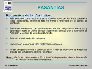 Requisitos de la Pasantías :   Preinscribirse como aspirante en la Coordinación de Pasantía durante el lapso establecido, anexando foto de frente y fotocopia de la cédula de identidad. Presentar constancia de calificaciones de las asignaturas cursadas y aprobadas hasta el último periodo académico, emitida por la Dirección de Admisión y Control de Estudios (DIACES). Formalizar su inscripción definitiva. Cumplir con las normas y los reglamentos vigentes. Asistir obligatoriamente y participar en el Taller de Inducción de Pasantías dictado por la Coordinación de Pasantías.  Nota:   Mantener contacto con la Coordinación de pasantías al estar interesado  en realizar la actividad de Pasantía.  PASANTÍAS Lcda. PETRA LAMUÑO PERIODO ACADÉMICO 