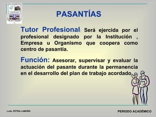 PASANTÍAS Tutor Profesional :  Será ejercida por el profesional designado por la Institución , Empresa u Organismo que coopera como centro de pasantía. Función:  Asesorar, supervisar y evaluar la actuación del pasante durante la permanencia en el desarrollo del plan de trabajo acordado.  Lcda. PETRA LAMUÑO PERIODO ACADÉMICO 