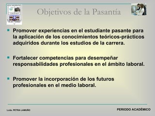 Objetivos de la Pasantía Promover experiencias en el estudiante pasante para la aplicación de los conocimientos teóricos-prácticos adquiridos durante los estudios de la carrera. Fortalecer competencias para desempeñar responsabilidades profesionales en el ámbito laboral. Promover la incorporación de los futuros profesionales en el medio laboral.  PERIODO ACADÉMICO Lcda. PETRA LAMUÑO 
