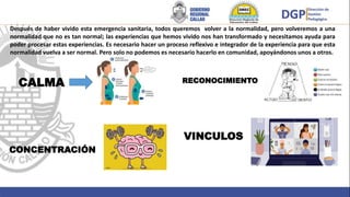 CALMA
VINCULOS
Después de haber vivido esta emergencia sanitaria, todos queremos volver a la normalidad, pero volveremos a una
normalidad que no es tan normal; las experiencias que hemos vivido nos han transformado y necesitamos ayuda para
poder procesar estas experiencias. Es necesario hacer un proceso reflexivo e integrador de la experiencia para que esta
normalidad vuelva a ser normal. Pero solo no podemos es necesario hacerlo en comunidad, apoyándonos unos a otros.
RECONOCIMIENTO
CONCENTRACIÓN
 