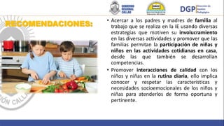 RECOMENDACIONES:
• Acercar a los padres y madres de familia al
trabajo que se realiza en la IE usando diversas
estrategias que motiven su involucramiento
en las diversas actividades y promover que las
familias permitan la participación de niñas y
niños en las actividades cotidianas en casa,
desde las que también se desarrollan
competencias.
• Promover interacciones de calidad con los
niños y niñas en la rutina diaria, ello implica
conocer y respetar las características y
necesidades socioemocionales de los niños y
niñas para atenderlos de forma oportuna y
pertinente.
 