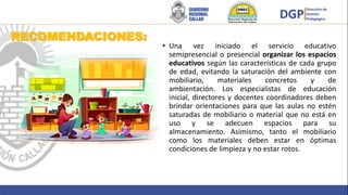 RECOMENDACIONES:
• Una vez iniciado el servicio educativo
semipresencial o presencial organizar los espacios
educativos según las características de cada grupo
de edad, evitando la saturación del ambiente con
mobiliario, materiales concretos y de
ambientación. Los especialistas de educación
inicial, directores y docentes coordinadores deben
brindar orientaciones para que las aulas no estén
saturadas de mobiliario o material que no está en
uso y se adecuen espacios para su
almacenamiento. Asimismo, tanto el mobiliario
como los materiales deben estar en óptimas
condiciones de limpieza y no estar rotos.
 