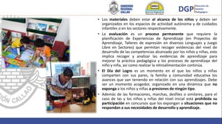 • Los materiales deben estar al alcance de los niños y deben ser
organizados en los espacios de actividad autónoma y de cuidados
infantiles o en los sectores respectivamente.
• La evaluación es un proceso permanente que requiere la
planificación de Experiencias de Aprendizaje (en Proyectos de
Aprendizaje, Talleres de expresión en diversos Lenguajes y Juego
Libre en Sectores) que permitan recoger evidencias del nivel de
desarrollo de las competencias alcanzado por los niños y niñas, esto
implica recoger y analizar las evidencias de aprendizaje para
mejorar la práctica pedagógica y los procesos de aprendizaje del
niño y niña, así como realizar la retroalimentación continúa.
• El Día del Logro es un momento en el que los niños y niñas
comparten con sus pares, la familia y comunidad educativa los
avances que van teniendo en relación con sus aprendizajes. Debe
ser un momento acogedor, organizado en una dinámica que no
exponga a los niños y niñas a presiones de ningún tipo.
• Además de las formaciones, marchas, desfiles o similares, para el
caso de las y los niños y niñas del nivel inicial está prohibida su
participación en concursos que los expongan a situaciones que no
respondan a sus necesidades de desarrollo y aprendizaje.
 