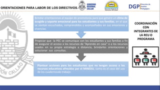 Brindar
Brindar orientaciones al equipo de promotoras para que genere un clima de
acogida y soporte emocional para los estudiantes y sus familias, en el que
se sientan escuchados, comprendidos y acompañados en sus emociones y
vivencias.
Propiciar que la PEC se comunique con los estudiantes y sus familias a fin
de asegurar el acceso a los recursos de “Aprendo en casa” o a los recursos
usados en su propia estrategia a distancia, brindarles orientaciones y
solucionar sus consultas.
Plantear acciones para los estudiantes que no tengan acceso a los
recursos educativos ofrecidos por el MINEDU, como es el caso del uso
de los cuadernosde trabajo.
ORIENTACIONES PARA LABOR DE LOS DIRECTIVOS.
COORDINACIÓN
CON
INTEGRANTES DE
LA REU O
PROGRAMA
 