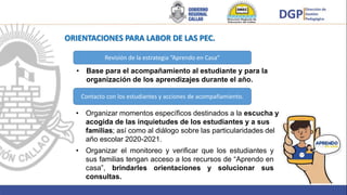 Brindar
• Base para el acompañamiento al estudiante y para la
organización de los aprendizajes durante el año.
Revisión de la estrategia “Aprendo en Casa”
Contacto con los estudiantes y acciones de acompañamiento.
• Organizar momentos específicos destinados a la escucha y
acogida de las inquietudes de los estudiantes y a sus
familias; así como al diálogo sobre las particularidades del
año escolar 2020-2021.
• Organizar el monitoreo y verificar que los estudiantes y
sus familias tengan acceso a los recursos de “Aprendo en
casa”, brindarles orientaciones y solucionar sus
consultas.
ORIENTACIONES PARA LABOR DE LAS PEC.
 