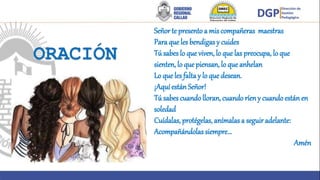 Señor te presento a mis compañeras maestras
Para que les bendigas y cuides
Tú sabes lo que viven, lo que las preocupa, lo que
sienten, lo que piensan, lo que anhelan
Lo que les falta y lo que desean.
¡Aquí están Señor!
Tú sabes cuandolloran, cuando ríeny cuando estánen
soledad
Cuídalas, protégelas, anímalas a seguir adelante:
Acompañándolas siempre…
Amén
 