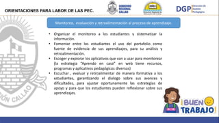 Brindar
Monitoreo, evaluación y retroalimentación al proceso de aprendizaje.
• Organizar el monitoreo a los estudiantes y sistematizar la
información.
• Fomentar entre los estudiantes el uso del portafolio como
fuente de evidencia de sus aprendizajes, para su análisis y
retroalimentación.
• Escoger y explorar los aplicativos que van a usar para monitorear
(la estrategia “Aprendo en casa” en web tiene recursos,
programas y aplicativos pedagógicos diversos)
• Escuchar , evaluar y retroalimentar de manera formativa a los
estudiantes, garantizando el dialogo sobre sus avances y
dificultades, para ajustar oportunamente las estrategias de
apoyo y para que los estudiantes pueden reflexionar sobre sus
aprendizajes.
ORIENTACIONES PARA LABOR DE LAS PEC.
 
