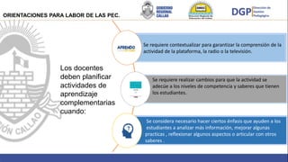 Brindar
Los docentes
deben planificar
actividades de
aprendizaje
complementarias
cuando:
Se requiere contextualizar para garantizar la comprensión de la
actividad de la plataforma, la radio o la televisión.
Se requiere realizar cambios para que la actividad se
adecúe a los niveles de competencia y saberes que tienen
los estudiantes.
Se considera necesario hacer ciertos énfasis que ayuden a los
estudiantes a analizar más información, mejorar algunas
practicas , reflexionar algunos aspectos o articular con otros
saberes .
ORIENTACIONES PARA LABOR DE LAS PEC.
 