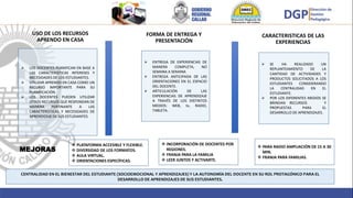 USO DE LOS RECURSOS
APRENDO EN CASA
 ENTREGA DE EXPERIENCIAS DE
MANERA COMPLETA, NO
SEMANA A SEMANA
 ENTREGA ANTICIPADA DE LAS
ORIENTACIONES EN EL ESPACIO
DEL DOCENTE.
 ARTICULACIÓN DE LAS
EXPERIENCIAS DE APRENDIZAJE
A TRAVÉS DE LOS DISTINTOS
MEDIOS: WEB, tv, RADIO,
TABLETA.
 LOS DOCENTES PLANIFICAN EN BASE A
LAS CARACTERISTICAS INTERESES Y
NECESIDADES DE LOS ESTUDIANTES.
 UTILIZAR APRENDO EN CASA COMO UN
RECURSO IMPORTANTE PARA SU
PLANIFICACIÓN.
 LOS DOCENTES PUEDEN UTILIZAR
OTROS RECURSOS QUE RESPONDAN DE
MANERA PERTINANTE A LAS
CARACTERISTICAS Y NECESIDADES DE
APRENDIZAJE DE SUS ESTUDIANTES
CENTRALIDAD EN EL BIENESTAR DEL ESTUDIANTE (SOCIOEMOCIONAL Y APRENDIZAJES) Y LA AUTONOMÍA DEL DOCENTE EN SU ROL PROTAGÓNICO PARA EL
DESARROLLO DE APRENDIZAJES DE SUS ESTUDIANTES.
 SE HA REALIZADO UN
REPLANTEAMIENTO DE LA
CANTIDAD DE ACTIVIDADES Y
PRODUCTOS SOLICITADOS A LOS
ESTUDIANTES CONSIDERANDO
LA CENTRALIDAD EN EL
ESTUDIANTE.
 POR LOS DIFERENTES MEDIOS SE
BRINDAN RECURSOS Y
PROPUESTAS PARA EL
DESARROLLO DE APRENDIZAJES.
FORMA DE ENTREGA Y
PRESENTACIÓN
MEJORAS
 INCORPORACIÓN DE DOCENTES POR
REGIONES.
 FRANJA PARA LA FAMILIA
 LEER JUNTOS Y ACTIVARTE.
 PARA RADIO AMPLIACIÓN DE 15 A 30
MIN.
 FRANJA PARA FAMILIAS.
 PLATAFORMA ACCESIBLE Y FLEXIBLE.
 DIVERSIDAD DE LOS FORMATOS.
 AULA VIRTUAL.
 ORIENTACIONES ESPECÍFICAS.
CARACTERISTICAS DE LAS
EXPERIENCIAS
 