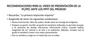 RECOMENDACIONES PARA EL VIDEO DE PRESENTACIÓN DE LA
PC/PEC ANTE LOS PPFF DEL PRONOEI
• Recuerda: “La primera impresión importa”
• Asegúrate de tener las siguientes condiciones:
• Buena iluminación, libre de ruidos, fondo claro sin recarga de imágenes.
• Prepara un guión: Escribir un guión te mantiene enfocado, te permite ensayar,
y te previene de olvidar mencionar información crítica. Cuando hablas,
asegúrate de ser natural y no leer a la audiencia. Además, ensayar con tu
guión te ayudará a hacer una mejor presentación.
• Pon tu nombre y cargo en un texto fijo con tu video.
 