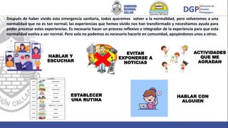 ESTABLECER
UNA RUTINA
EVITAR
EXPONERSE A
NOTICIAS
ACTIVIDADES
QUE ME
AGRADAN
HABLAR Y
ESCUCHAR
HABLAR CON
ALGUIEN
Después de haber vivido esta emergencia sanitaria, todos queremos volver a la normalidad, pero volveremos a una
normalidad que no es tan normal; las experiencias que hemos vivido nos han transformado y necesitamos ayuda para
poder procesar estas experiencias. Es necesario hacer un proceso reflexivo e integrador de la experiencia para que esta
normalidad vuelva a ser normal. Pero solo no podemos es necesario hacerlo en comunidad, apoyándonos unos a otros.
 