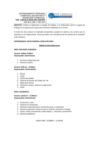 ENTRENAMIENTO PERSONAL
COMERCIAL-SECRETARIO Y
ASESESORE COMERCIAL
THE LINCOLN ENGLISH CENTER
JAN 08 A JAN 11 DE 2014
OBJETIVO: Facilitar la adaptación al equipo de trabajo, y el colaborador sienta la alegría de
trabajar en la organización y ganas de continuar trabajando en la misma.
A través de este proceso el empleado comprende y acepta los valores y las normas que se
postulan en una organización. Tiene que haber una coincidencia de los valores de la compañía
y del individuo.
RESPONSABLES: DAVID GARZON y GISELA BELTRAN
ENERO 8 /2013 (Miércoles)
AREA: RECURSOS HUMANOS:
Horario: 9:00am-9:30am
Responsable: David Garzón
1. Estructura Organizacional
2. Nuestros Valores
Horario: 9:30 am – 10:30am
Responsables: Gisela Beltrán
1.
2.
3.
4.
5.
6.
7.

Misión
Visión
Política de calidad
Sistema de Gestión de calidad: AC- AP
Mapa de procesos
Peticiones, quejas, reclamos y sugerencias
PHVA

AREA: ACADEMICO:
Horario: 10:30 am – 12:00mm.
Responsables: David Garzón
1.
2.
3.
4.
5.

Iniciaciones, ciclos
Horarios en iniciaciones
Exámenes extemporáneos: condiciones para su realización
Quizzes y exámenes: fechas en que se realizan, impresión y entrega
Libros: Cuáles corresponde a cada módulo, a docentes y estudiantes

6. Record académico
LUNCH TIME: 12:00MM. – 12:30 PM.

 