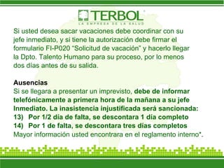 Si usted desea sacar vacaciones debe coordinar con su jefe inmediato, y si tiene la autorización debe firmar el formulario FI-P020 “Solicitud de vacación” y hacerlo llegar la Dpto. Talento Humano para su proceso, por lo menos dos días antes de su salida. Ausencias Si se llegara a presentar un imprevisto,  debe de informar telefónicamente a primera hora de la mañana a su jefe Inmediato. La inasistencia injustificada será sancionada: Por 1/2 día de falta, se descontara 1 día completo Por 1 de falta, se descontara tres días completos  Mayor información usted encontrara en el reglamento interno* . 