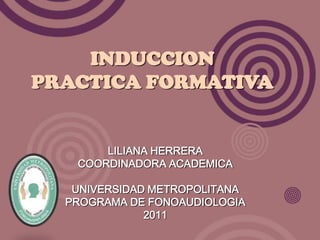 INDUCCION
PRACTICA FORMATIVA


       LILIANA HERRERA
   COORDINADORA ACADEMICA

   UNIVERSIDAD METROPOLITANA
  PROGRAMA DE FONOAUDIOLOGIA
              2011
 