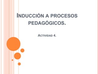 INDUCCIÓN A PROCESOS
PEDAGÓGICOS.
ACTIVIDAD 4.
 