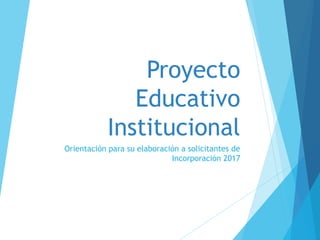 Proyecto
Educativo
Institucional
Orientación para su elaboración a solicitantes de
Incorporación 2017
 