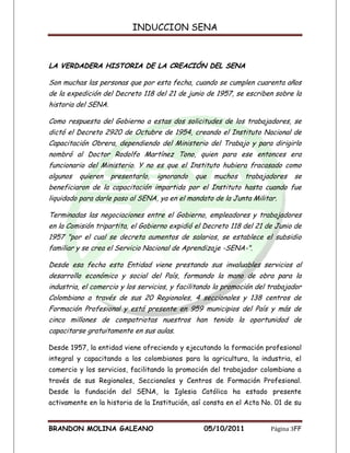 INDUCCION SENA



LA VERDADERA HISTORIA DE LA CREACIÓN DEL SENA

Son muchas las personas que por esta fecha, cuando se cumplen cuarenta años
de la expedición del Decreto 118 del 21 de junio de 1957, se escriben sobre la
historia del SENA.

Como respuesta del Gobierno a estas dos solicitudes de los trabajadores, se
dictó el Decreto 2920 de Octubre de 1954, creando el Instituto Nacional de
Capacitación Obrera, dependiendo del Ministerio del Trabajo y para dirigirlo
nombró al Doctor Rodolfo Martínez Tono, quien para ese entonces era
funcionario del Ministerio. Y no es que el Instituto hubiera fracasado como
algunos   quieren    presentarlo,   ignorando   que   muchos   trabajadores   se
beneficiaron de la capacitación impartida por el Instituto hasta cuando fue
liquidado para darle paso al SENA, ya en el mandato de la Junta Militar.

Terminadas las negociaciones entre el Gobierno, empleadores y trabajadores
en la Comisión tripartita, el Gobierno expidió el Decreto 118 del 21 de Junio de
1957 "por el cual se decreta aumentos de salarios, se establece el subsidio
familiar y se crea el Servicio Nacional de Aprendizaje -SENA-".

Desde esa fecha esta Entidad viene prestando sus invaluables servicios al
desarrollo económico y social del País, formando la mano de obra para la
industria, el comercio y los servicios, y facilitando la promoción del trabajador
Colombiano a través de sus 20 Regionales, 4 seccionales y 138 centros de
Formación Profesional y está presente en 959 municipios del País y más de
cinco millones de compatriotas nuestros han tenido la oportunidad de
capacitarse gratuitamente en sus aulas.

Desde 1957, la entidad viene ofreciendo y ejecutando la formación profesional
integral y capacitando a los colombianos para la agricultura, la industria, el
comercio y los servicios, facilitando la promoción del trabajador colombiano a
través de sus Regionales, Seccionales y Centros de Formación Profesional.
Desde la fundación del SENA, la Iglesia Católica ha estado presente
activamente en la historia de la Institución, así consta en el Acta No. 01 de su


BRANDON MOLINA GALEANO                            05/10/2011           Página 3FF
 