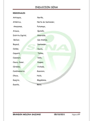 INDUCCION SENA

REGIONALES

Antioquia,           Nariño,

Atlántico,           Norte de Santander,

Amazonas,            Putumayo,

Arauca,              Quindío,

Distrito Capital,    Risaralda,

Bolívar,             San Andres,

Boyacá,              Santander,

Caldas,              Sucre,

Caquetá,             Tolima,

Casanare,            Valle,

Cauca, Cesar,        Vaupes,

Córdoba,             Vichada,

Cundinamarca,        Guaviare,

Choco,               Huila,

Guajira,             Magdalena,

Guainía,             Meta.




BRANDON MOLINA GALEANO                 05/10/2011   Página 6FF
 