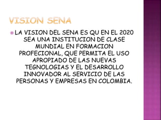  LA VISION DEL SENA ES QU EN EL 2020 
SEA UNA INSTITUCION DE CLASE 
MUNDIAL EN FORMACION 
PROFECIONAL, QUE PERMITA EL USO 
APROPIADO DE LAS NUEVAS 
TEGNOLOGIAS Y EL DESARROLLO 
INNOVADOR AL SERVICIO DE LAS 
PERSONAS Y EMPRESAS EN COLOMBIA. 
 