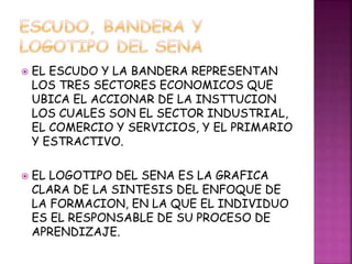  EL ESCUDO Y LA BANDERA REPRESENTAN 
LOS TRES SECTORES ECONOMICOS QUE 
UBICA EL ACCIONAR DE LA INSTTUCION 
LOS CUALES SON EL SECTOR INDUSTRIAL, 
EL COMERCIO Y SERVICIOS, Y EL PRIMARIO 
Y ESTRACTIVO. 
 EL LOGOTIPO DEL SENA ES LA GRAFICA 
CLARA DE LA SINTESIS DEL ENFOQUE DE 
LA FORMACION, EN LA QUE EL INDIVIDUO 
ES EL RESPONSABLE DE SU PROCESO DE 
APRENDIZAJE. 
 