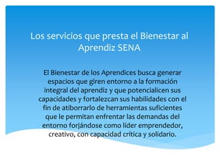 Los servicios que presta el Bienestar al
Aprendiz SENA
El Bienestar de los Aprendices busca generar
espacios que giren entorno a la formación
integral del aprendiz y que potencialicen sus
capacidades y fortalezcan sus habilidades con el
fin de atiborrarlo de herramientas suficientes
que le permitan enfrentar las demandas del
entorno forjándose como líder emprendedor,
creativo, con capacidad crítica y solidario.
 
