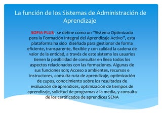 La función de los Sistemas de Administración de
Aprendizaje
SOFIA PLUS, se define como un “Sistema Optimizado
para la Formación Integral del Aprendizaje Activo”, esta
plataforma ha sido diseñada para gestionar de forma
eficiente, transparente, flexible y con calidad la cadena de
valor de la entidad, a través de este sistema los usuarios
tienen la posibilidad de consultar en línea todos los
aspectos relacionados con las formaciones. Algunas de
sus funciones son; Acceso a ambientes, recursos e
instructores, consulta ruta de aprendizaje, optimización
de cupos, conocimiento sobre los resultados de
evaluación de aprendices, optimización de tiempos de
aprendizaje, solicitud de programas a la media, y consulta
de los certificados de aprendices SENA
 