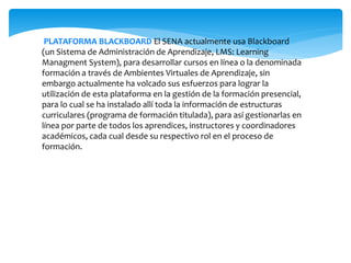 PLATAFORMA BLACKBOARD El SENA actualmente usa Blackboard
(un Sistema de Administración de Aprendizaje, LMS: Learning
Managment System), para desarrollar cursos en línea o la denominada
formación a través de Ambientes Virtuales de Aprendizaje, sin
embargo actualmente ha volcado sus esfuerzos para lograr la
utilización de esta plataforma en la gestión de la formación presencial,
para lo cual se ha instalado allí toda la información de estructuras
curriculares (programa de formación titulada), para así gestionarlas en
línea por parte de todos los aprendices, instructores y coordinadores
académicos, cada cual desde su respectivo rol en el proceso de
formación.
 
