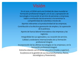 Visión
En el 2020, el SENA será una Entidad de clase mundial en
formación profesional integral y en el uso y apropiación de
tecnología e innovación al servicio de personas y empresas;
habrá contribuido decisivamente a incrementar la
competitividad de Colombia a través de:
Aportes relevantes a la productividad de las empresas.
Contribución a la efectiva generación de empleo y la superación
de la pobreza.
Aporte de fuerza laboral innovadora a las empresas y las
regiones.
Integralidad de sus egresados y su vocación de servicio.
Calidad y estándares internacionales de su formación
profesional integral.
Incorporación de las últimas tecnologías en las empresas y en la
formación profesional integral.
Estrecha relación con el sector educativo (media y superior).
Excelencia en la gestión de sus recursos (humanos, físicos,
tecnológicos y financieros).
 