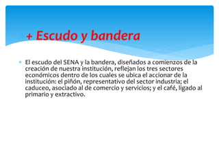 + Escudo y bandera
 El escudo del SENA y la bandera, diseñados a comienzos de la
creación de nuestra institución, reflejan los tres sectores
económicos dentro de los cuales se ubica el accionar de la
institución: el piñón, representativo del sector industria; el
caduceo, asociado al de comercio y servicios; y el café, ligado al
primario y extractivo.
 