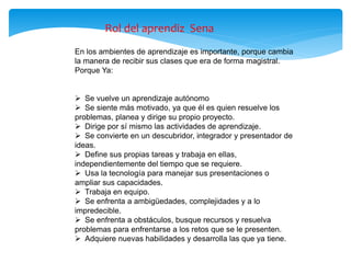 En los ambientes de aprendizaje es importante, porque cambia
la manera de recibir sus clases que era de forma magistral.
Porque Ya:
 Se vuelve un aprendizaje autónomo
 Se siente más motivado, ya que él es quien resuelve los
problemas, planea y dirige su propio proyecto.
 Dirige por sí mismo las actividades de aprendizaje.
 Se convierte en un descubridor, integrador y presentador de
ideas.
 Define sus propias tareas y trabaja en ellas,
independientemente del tiempo que se requiere.
 Usa la tecnología para manejar sus presentaciones o
ampliar sus capacidades.
 Trabaja en equipo.
 Se enfrenta a ambigüedades, complejidades y a lo
impredecible.
 Se enfrenta a obstáculos, busque recursos y resuelva
problemas para enfrentarse a los retos que se le presenten.
 Adquiere nuevas habilidades y desarrolla las que ya tiene.
Rol del aprendiz Sena
 