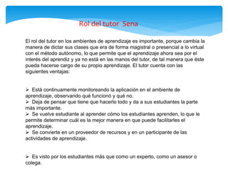 El rol del tutor en los ambientes de aprendizaje es importante, porque cambia la
manera de dictar sus clases que era de forma magistral o presencial a lo virtual
con el método autónomo, lo que permite que el aprendizaje ahora sea por el
interés del aprendiz y ya no está en las manos del tutor, de tal manera que éste
pueda hacerse cargo de su propio aprendizaje. El tutor cuenta con las
siguientes ventajas:
 Está continuamente monitoreando la aplicación en el ambiente de
aprendizaje, observando qué funcionó y qué no.
 Deja de pensar que tiene que hacerlo todo y da a sus estudiantes la parte
más importante.
 Se vuelve estudiante al aprender cómo los estudiantes aprenden, lo que le
permite determinar cuál es la mejor manera en que puede facilitarles el
aprendizaje.
 Se convierte en un proveedor de recursos y en un participante de las
actividades de aprendizaje.
 Es visto por los estudiantes más que como un experto, como un asesor o
colega.
Rol del tutor Sena
 