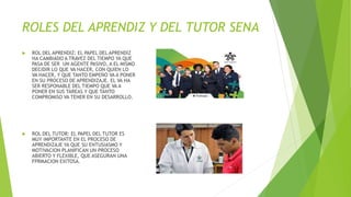 ROLES DEL APRENDIZ Y DEL TUTOR SENA
 ROL DEL APRENDIZ: EL PAPEL DEL APRENDIZ
HA CAMBIADO A TRAVEZ DEL TIEMPO YA QUE
PASA DE SER UN AGENTE PASIVO, A EL MISMO
DECIDIR LO QUE VA HACER, CON QUIEN LO
VA HACER, Y QUE TANTO EMPEÑO VA A PONER
EN SU PROCESO DE APRENDIZAJE. EL VA HA
SER RESPONABLE DEL TIEMPO QUE VA A
PONER EN SUS TAREAS Y QUE TANTO
COMPROMISO VA TENER EN SU DESARROLLO.
 ROL DEL TUTOR: EL PAPEL DEL TUTOR ES
MUY IMPORTANTE EN EL PROCESO DE
APRENDIZAJE YA QUE SU ENTUSIASMO Y
MOTIVACION PLANIFICAN UN PROCESO
ABIERTO Y FLEXIBLE, QUE ASEGURAN UNA
FPRMACION EXITOSA.
 