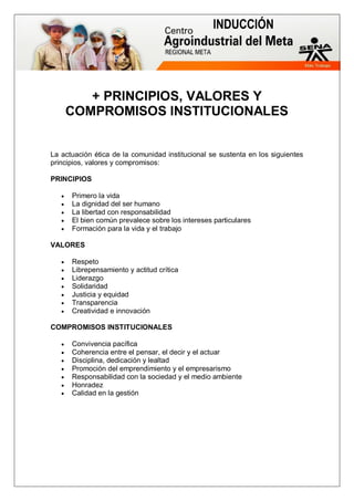 INDUCCIÓN
+ PRINCIPIOS, VALORES Y
COMPROMISOS INSTITUCIONALES
La actuación ética de la comunidad institucional se sustenta en los siguientes
principios, valores y compromisos:
PRINCIPIOS
 Primero la vida
 La dignidad del ser humano
 La libertad con responsabilidad
 El bien común prevalece sobre los intereses particulares
 Formación para la vida y el trabajo
VALORES
 Respeto
 Librepensamiento y actitud crítica
 Liderazgo
 Solidaridad
 Justicia y equidad
 Transparencia
 Creatividad e innovación
COMPROMISOS INSTITUCIONALES
 Convivencia pacífica
 Coherencia entre el pensar, el decir y el actuar
 Disciplina, dedicación y lealtad
 Promoción del emprendimiento y el empresarismo
 Responsabilidad con la sociedad y el medio ambiente
 Honradez
 Calidad en la gestión
 